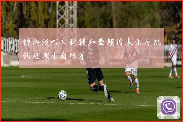 博加谈尤文新援加盟期待表示与凯西近期未有联系