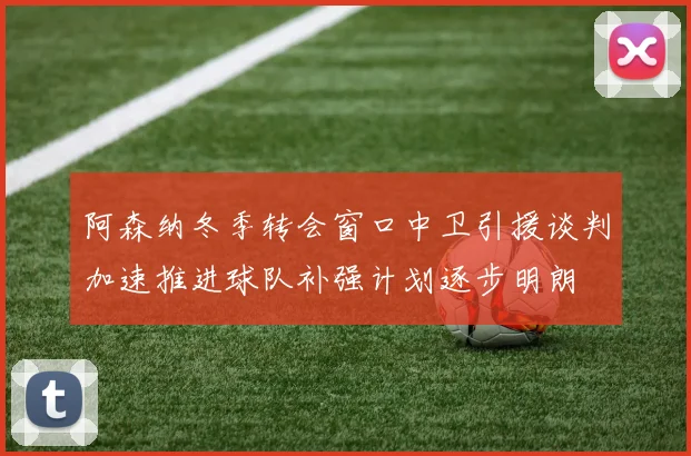 阿森纳冬季转会窗口中卫引援谈判加速推进球队补强计划逐步明朗