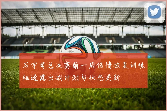 石宇奇总决赛前一周伤情恢复训练组透露出战计划与状态更新