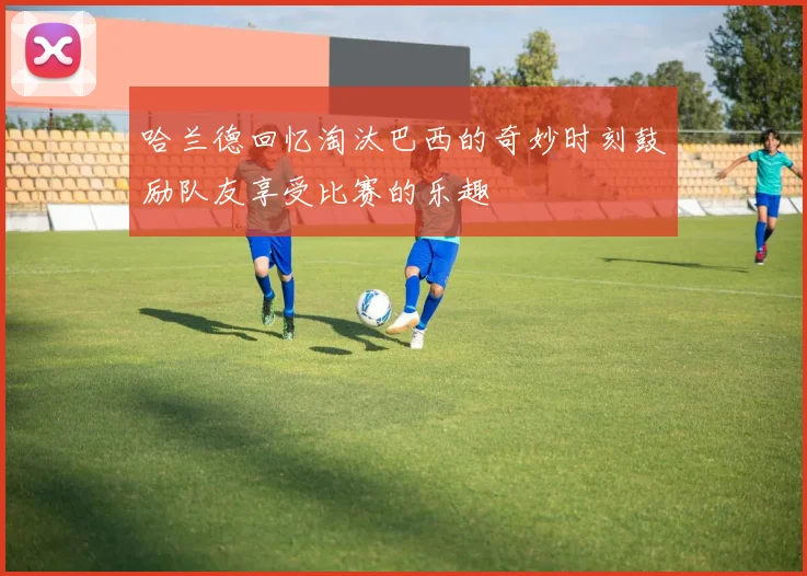 哈兰德回忆淘汰巴西的奇妙时刻鼓励队友享受比赛的乐趣