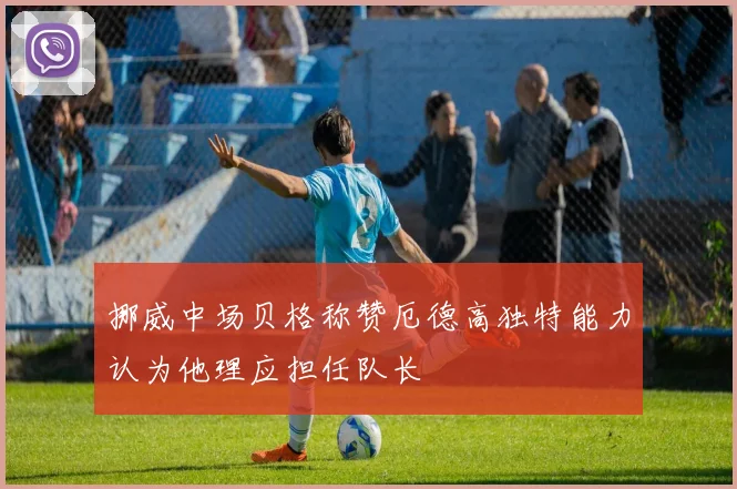 挪威中场贝格称赞厄德高独特能力认为他理应担任队长