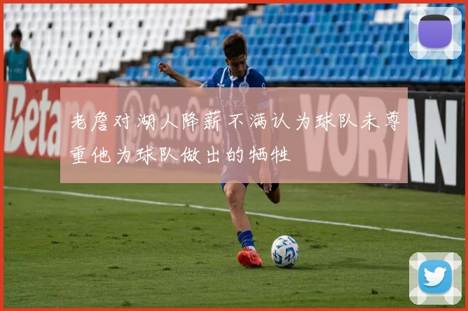 老詹对湖人降薪不满认为球队未尊重他为球队做出的牺牲
