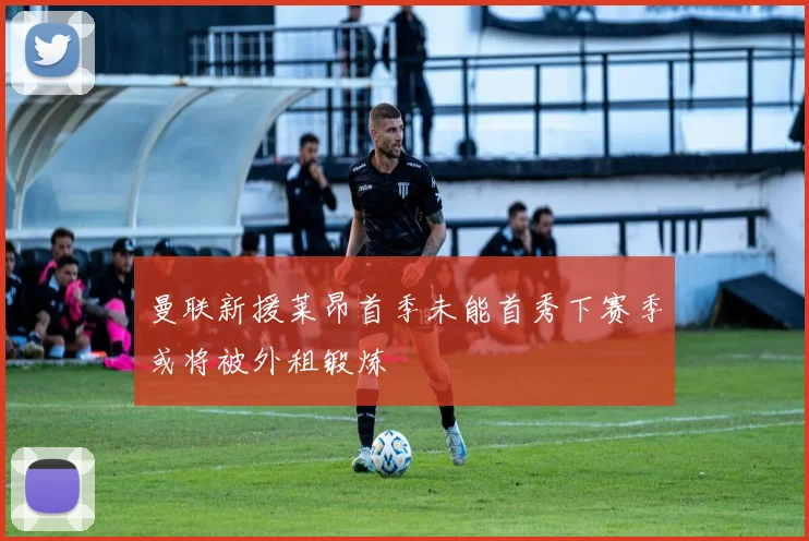 曼联新援莱昂首季未能首秀下赛季或将被外租锻炼