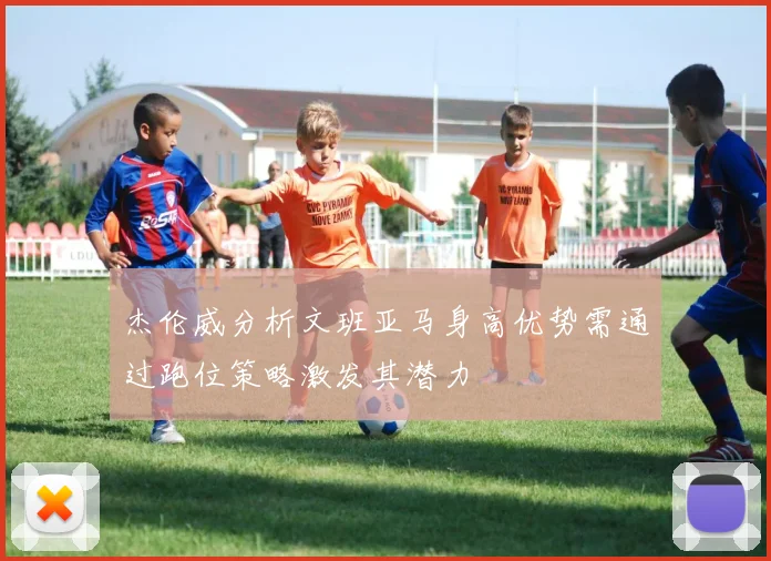 杰伦威分析文班亚马身高优势需通过跑位策略激发其潜力