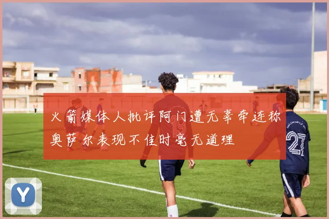 火箭媒体人批评阿门遭无辜牵连称奥萨尔表现不佳时毫无道理