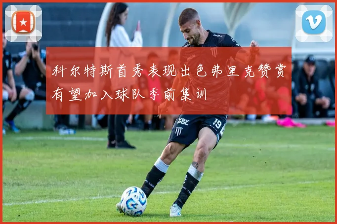 科尔特斯首秀表现出色弗里克赞赏有望加入球队季前集训