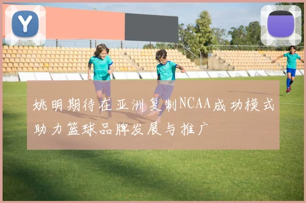 姚明期待在亚洲复制NCAA成功模式助力篮球品牌发展与推广