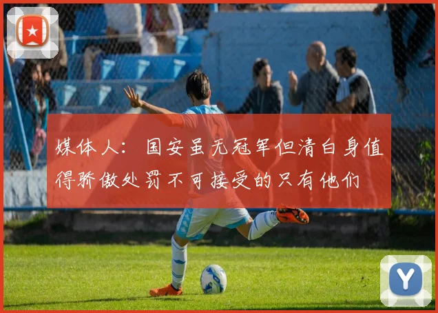 媒体人：国安虽无冠军但清白身值得骄傲处罚不可接受的只有他们