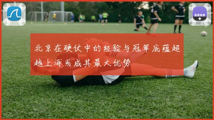 北京在硬仗中的经验与冠军底蕴超越上海或成其最大优势