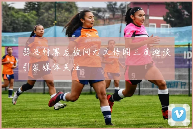 瑟洛特赛后被问尤文传闻三度避谈引发媒体关注