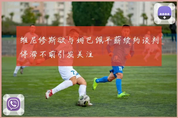 维尼修斯欲与姆巴佩平薪续约谈判停滞不前引发关注