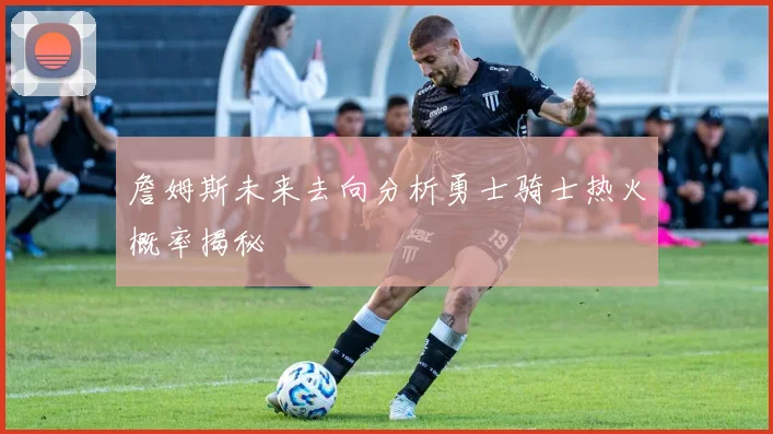 詹姆斯未来去向分析勇士骑士热火概率揭秘