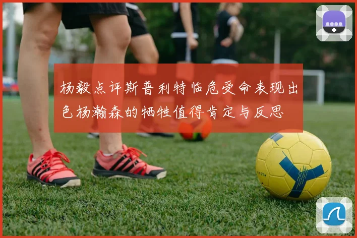 杨毅点评斯普利特临危受命表现出色杨瀚森的牺牲值得肯定与反思