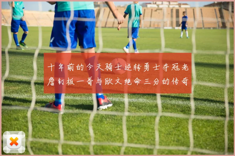 十年前的今天骑士逆转勇士夺冠老詹钉板一哥与欧文绝命三分的传奇时刻