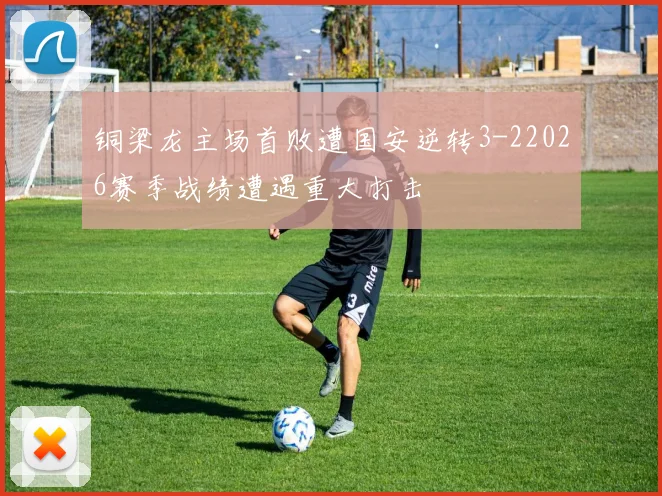 铜梁龙主场首败遭国安逆转3-22026赛季战绩遭遇重大打击
