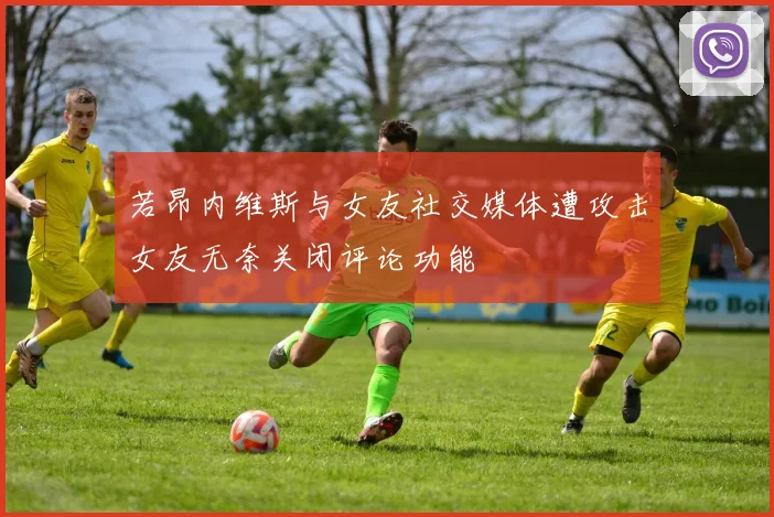 若昂内维斯与女友社交媒体遭攻击女友无奈关闭评论功能