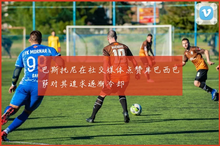 巴斯托尼在社交媒体点赞库巴西巴萨对其追求逐渐冷却