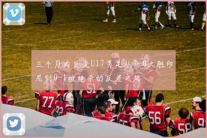 三个月内巨变U17男足从7-0大胜印尼到0-1被绝杀的反差之路