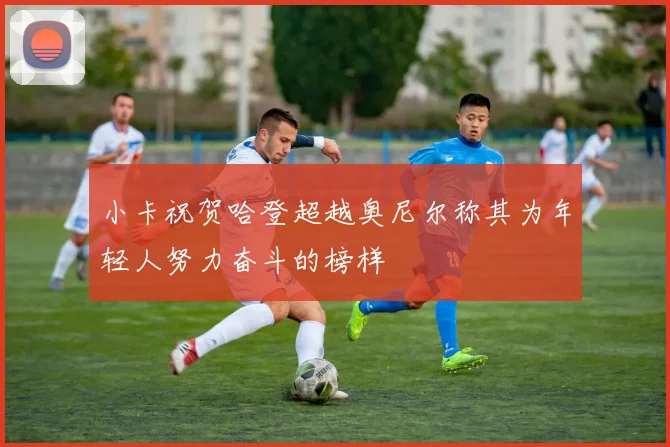 小卡祝贺哈登超越奥尼尔称其为年轻人努力奋斗的榜样