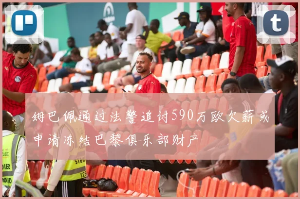 姆巴佩通过法警追讨590万欧欠薪或申请冻结巴黎俱乐部财产
