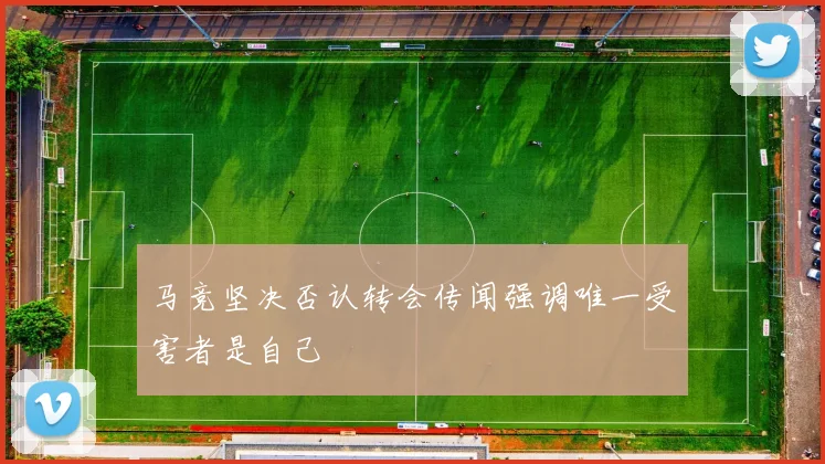 马竞坚决否认转会传闻强调唯一受害者是自己
