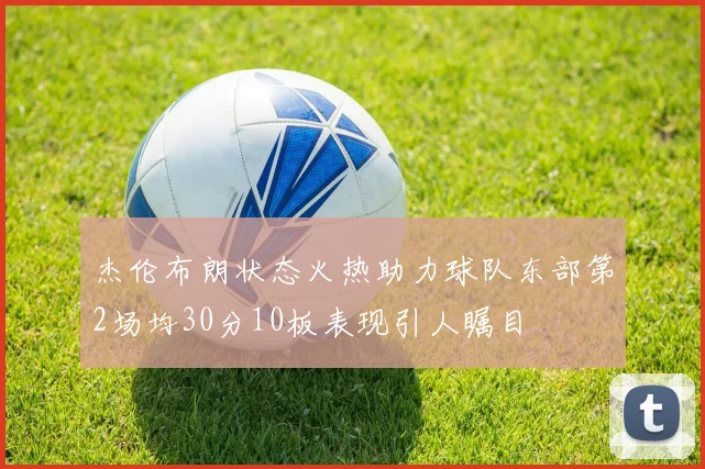 杰伦布朗状态火热助力球队东部第2场均30分10板表现引人瞩目