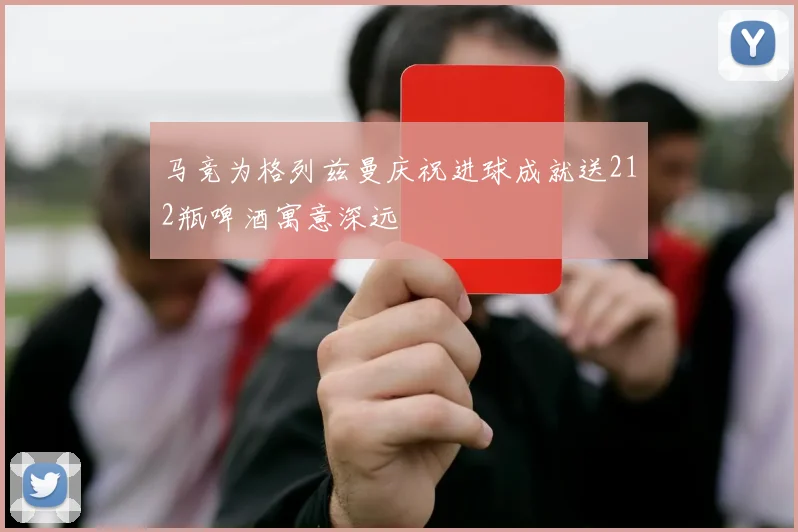 马竞为格列兹曼庆祝进球成就送212瓶啤酒寓意深远