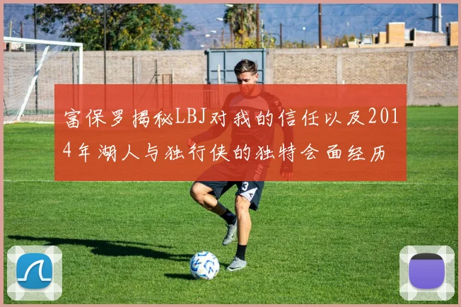 富保罗揭秘LBJ对我的信任以及2014年湖人与独行侠的独特会面经历