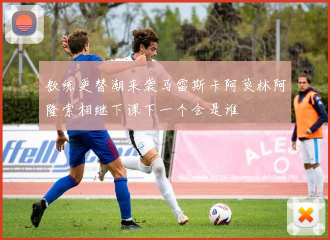 教练更替潮来袭马雷斯卡阿莫林阿隆索相继下课下一个会是谁