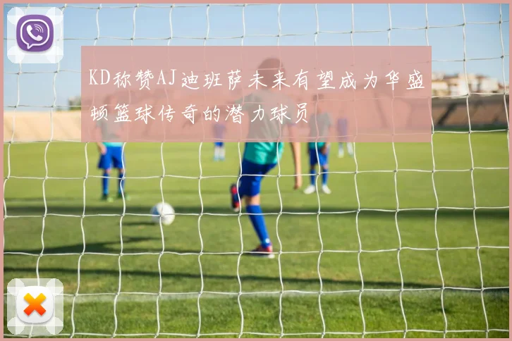 KD称赞AJ迪班萨未来有望成为华盛顿篮球传奇的潜力球员
