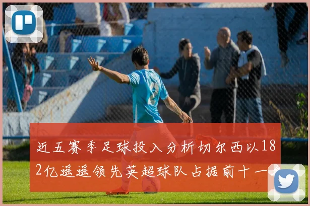 近五赛季足球投入分析切尔西以182亿遥遥领先英超球队占据前十一名