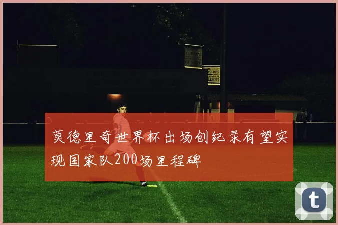 莫德里奇世界杯出场创纪录有望实现国家队200场里程碑