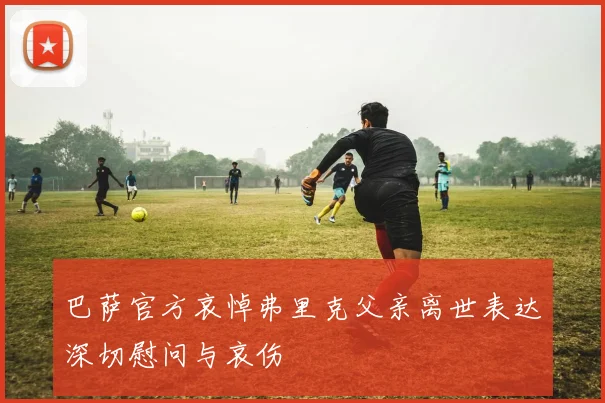 巴萨官方哀悼弗里克父亲离世表达深切慰问与哀伤