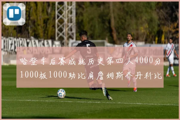 哈登季后赛成就历史第四人4000分1000板1000助比肩詹姆斯乔丹科比