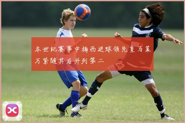 本世纪赛事中梅西进球领先皇马莱万紧随其后并列第二