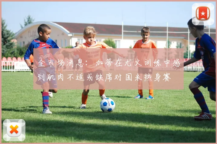 全市场消息:加蒂在尤文训练中感到肌肉不适或缺席对国米热身赛