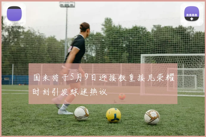 国米将于5月9日迎接教皇接见荣耀时刻引发球迷热议