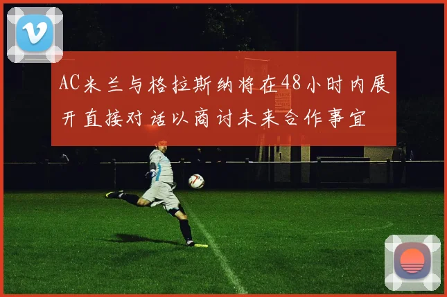 AC米兰与格拉斯纳将在48小时内展开直接对话以商讨未来合作事宜