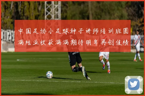 中国足协小足球种子讲师培训班圆满结业收获满满期待明年再创佳绩