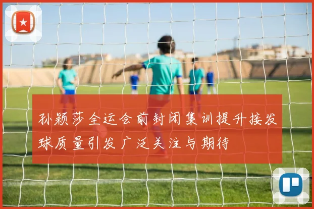 孙颖莎全运会前封闭集训提升接发球质量引发广泛关注与期待