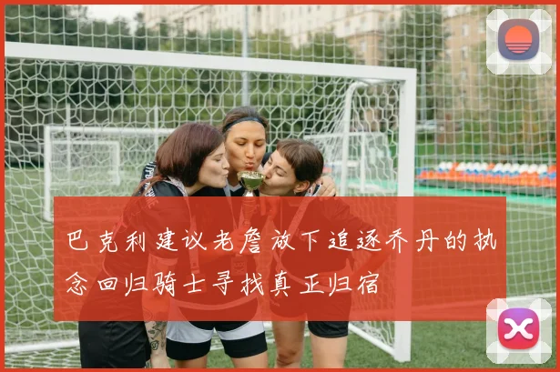 巴克利建议老詹放下追逐乔丹的执念回归骑士寻找真正归宿