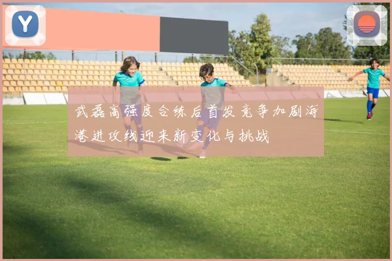 武磊高强度合练后首发竞争加剧海港进攻线迎来新变化与挑战