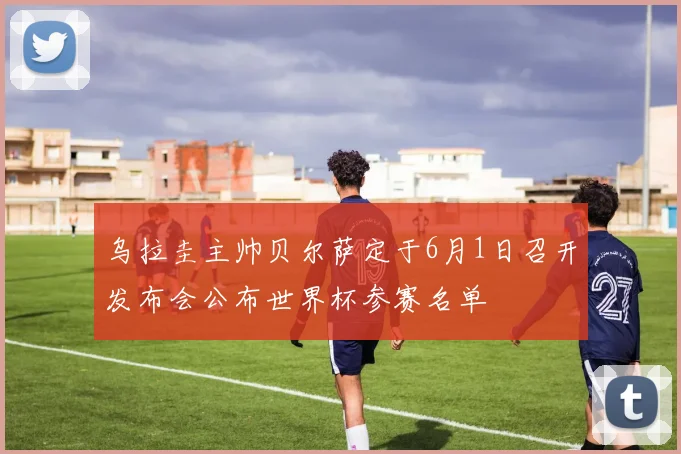 乌拉圭主帅贝尔萨定于6月1日召开发布会公布世界杯参赛名单